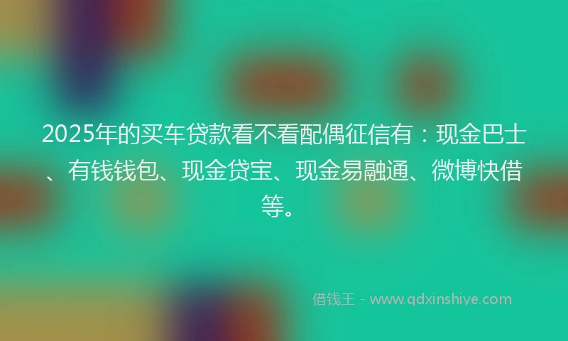 2025年的买车贷款看不看配偶征信有：现金巴士、有钱钱包、现金贷宝、现金易融通、微博快借等。