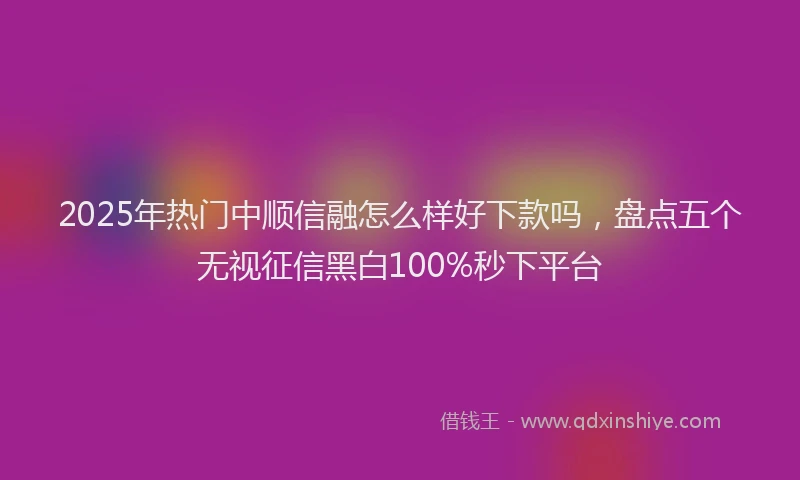 2025年热门中顺信融怎么样好下款吗，盘点五个无视征信黑白100%秒下平台