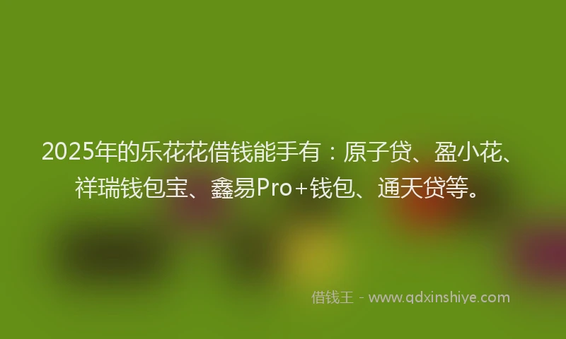 2025年的乐花花借钱能手有：原子贷、盈小花、祥瑞钱包宝、鑫易Pro+钱包、通天贷等。