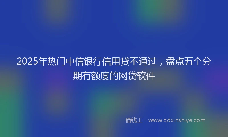 2025年热门中信银行信用贷不通过，盘点五个分期有额度的网贷软件
