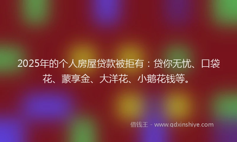 2025年的个人房屋贷款被拒有：贷你无忧、口袋花、蒙享金、大洋花、小鹅花钱等。
