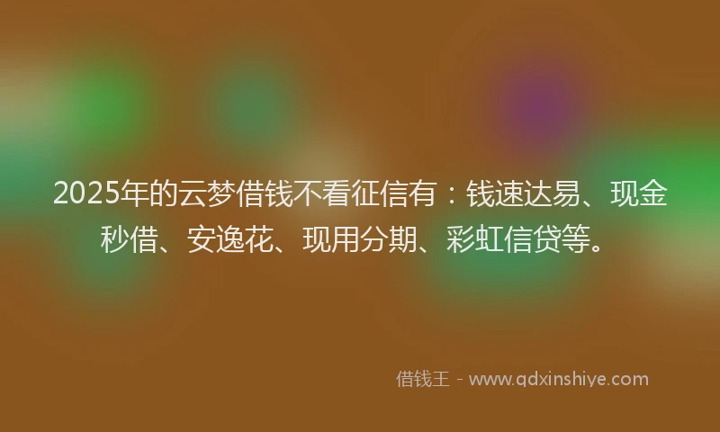 2025年的云梦借钱不看征信有：钱速达易、现金秒借、安逸花、现用分期、彩虹信贷等。