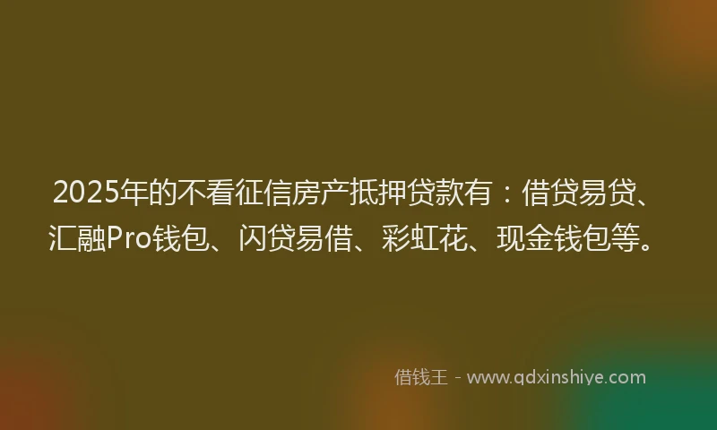 2025年的不看征信房产抵押贷款有：借贷易贷、汇融Pro钱包、闪贷易借、彩虹花、现金钱包等。