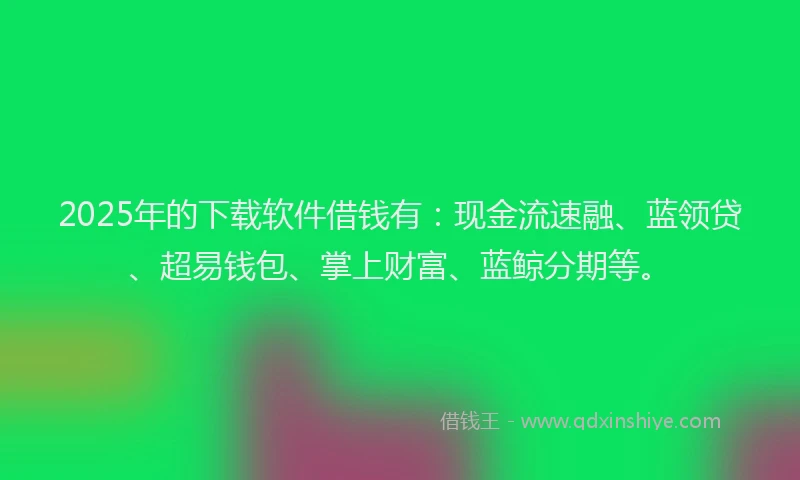 2025年的下载软件借钱有：现金流速融、蓝领贷、超易钱包、掌上财富、蓝鲸分期等。