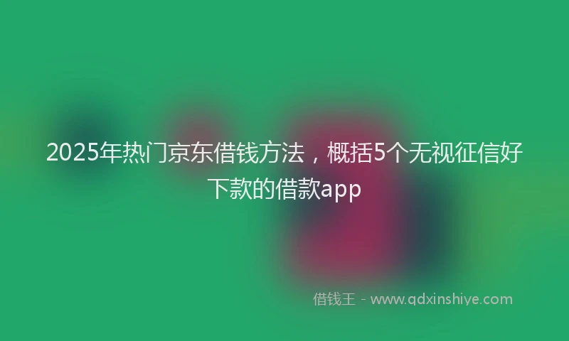 2025年热门京东借钱方法，概括5个无视征信好下款的借款app
