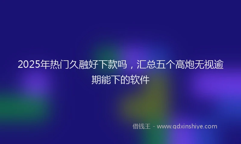 2025年热门久融好下款吗，汇总五个高炮无视逾期能下的软件