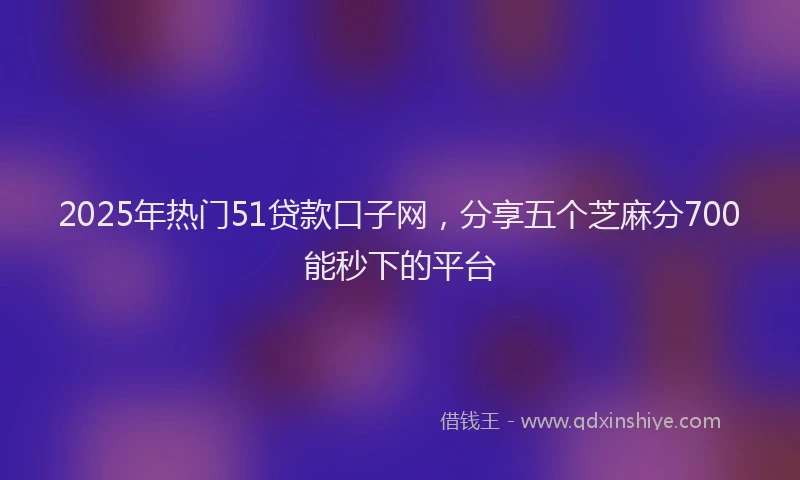 2025年热门51贷款口子网，分享五个芝麻分700能秒下的平台