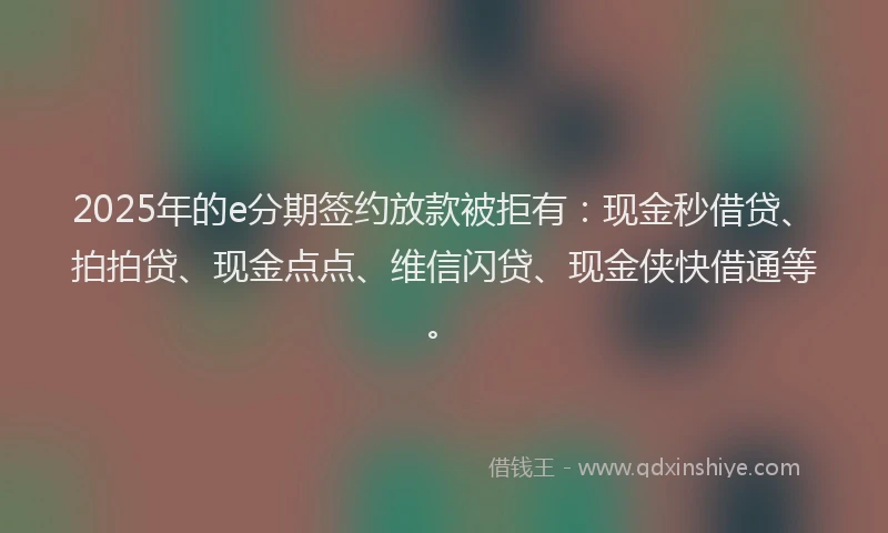 2025年的e分期签约放款被拒有：现金秒借贷、拍拍贷、现金点点、维信闪贷、现金侠快借通等。