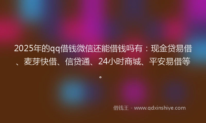 2025年的qq借钱微信还能借钱吗有：现金贷易借、麦芽快借、信贷通、24小时商城、平安易借等。