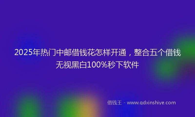 2025年热门中邮借钱花怎样开通，整合五个借钱无视黑白100%秒下软件