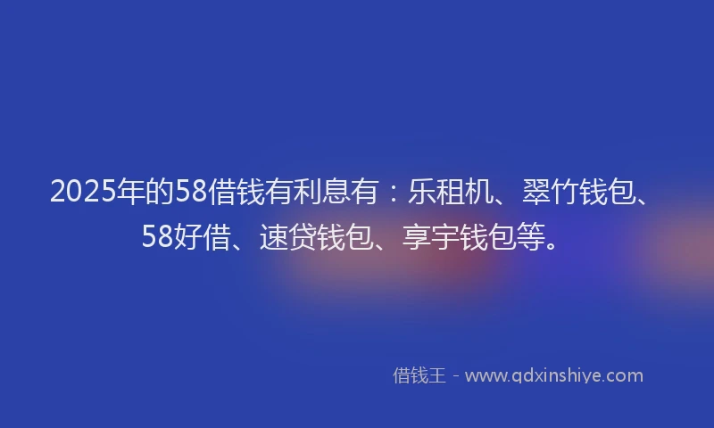 2025年的58借钱有利息有：乐租机、翠竹钱包、58好借、速贷钱包、享宇钱包等。
