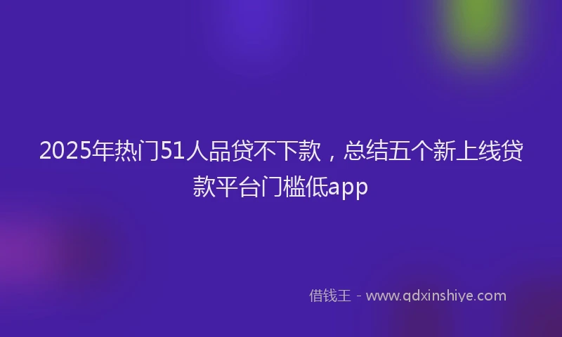 2025年热门51人品贷不下款，总结五个新上线贷款平台门槛低app