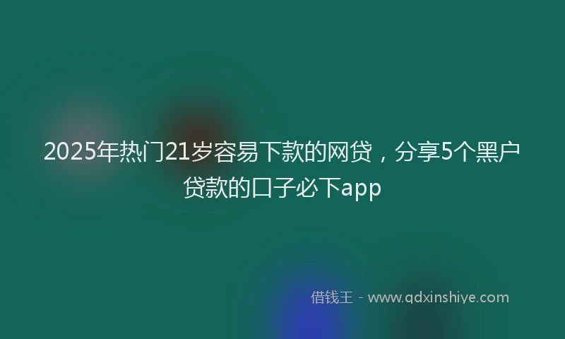 2025年热门21岁容易下款的网贷，分享5个黑户贷款的口子必下app