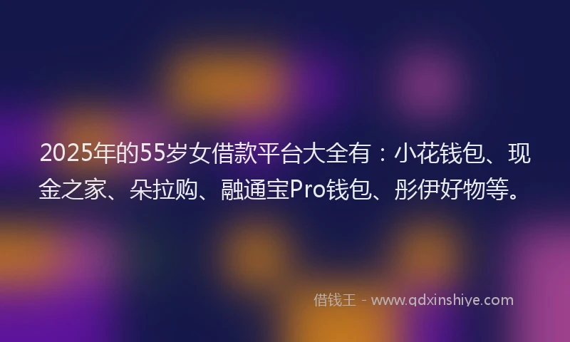 2025年的55岁女借款平台大全有：小花钱包、现金之家、朵拉购、融通宝Pro钱包、彤伊好物等。