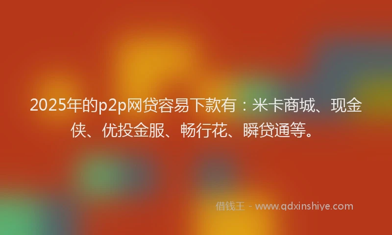 2025年的p2p网贷容易下款有：米卡商城、现金侠、优投金服、畅行花、瞬贷通等。