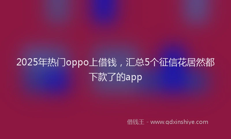 2025年热门oppo上借钱，汇总5个征信花居然都下款了的app