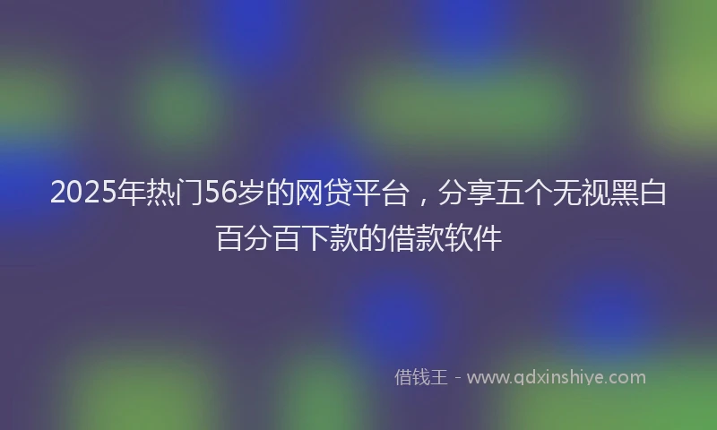2025年热门56岁的网贷平台，分享五个无视黑白百分百下款的借款软件
