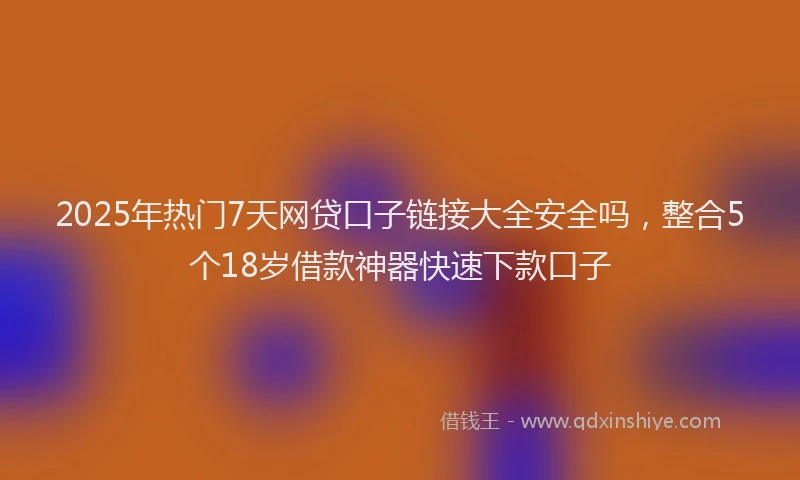 2025年热门7天网贷口子链接大全安全吗，整合5个18岁借款神器快速下款口子