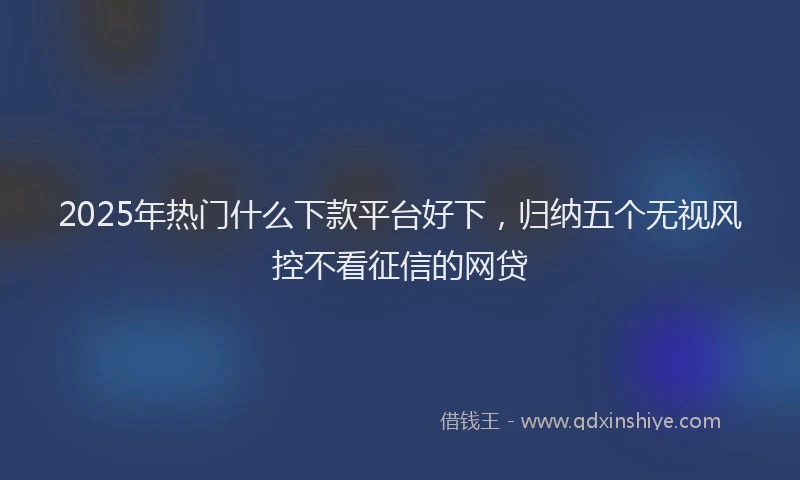 2025年热门什么下款平台好下，归纳五个无视风控不看征信的网贷