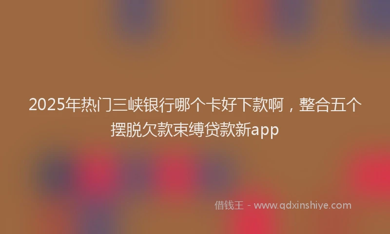 2025年热门三峡银行哪个卡好下款啊，整合五个摆脱欠款束缚贷款新app