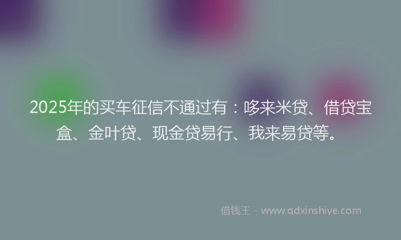 2025年的买车征信不通过有：哆来米贷、借贷宝盒、金叶贷、现金贷易行、我来易贷等。