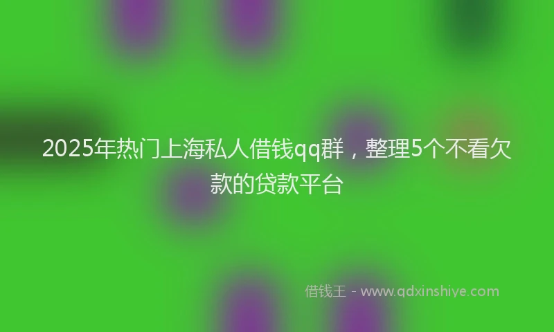 2025年热门上海私人借钱qq群，整理5个不看欠款的贷款平台