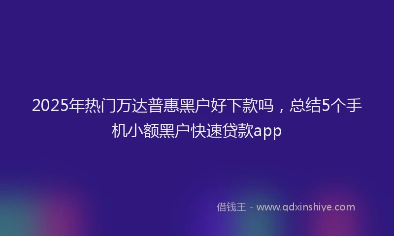 2025年热门万达普惠黑户好下款吗，总结5个手机小额黑户快速贷款app