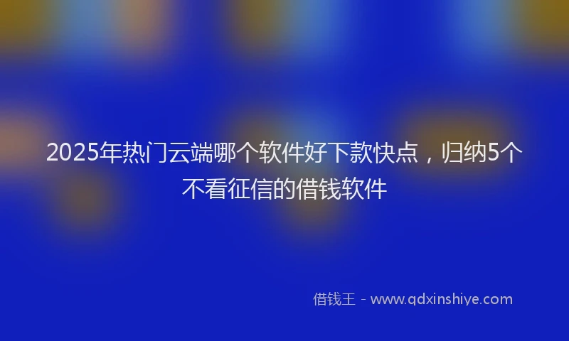 2025年热门云端哪个软件好下款快点，归纳5个不看征信的借钱软件