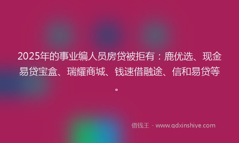 2025年的事业编人员房贷被拒有：鹿优选、现金易贷宝盒、瑞耀商城、钱速借融途、信和易贷等。