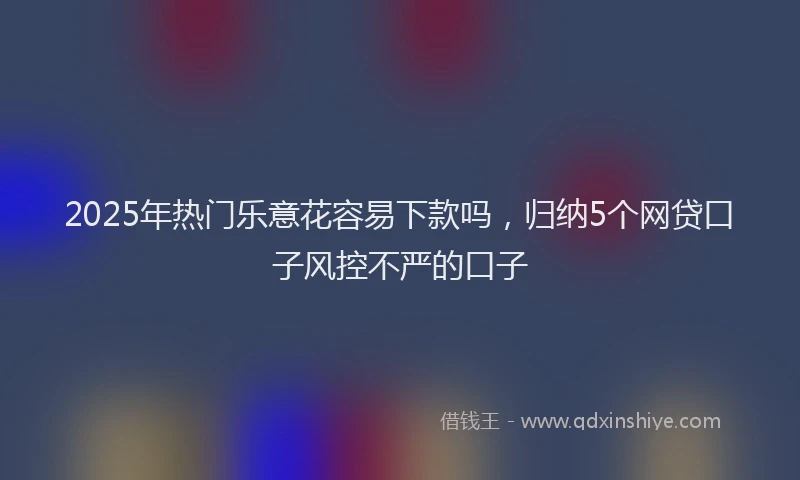2025年热门乐意花容易下款吗，归纳5个网贷口子风控不严的口子