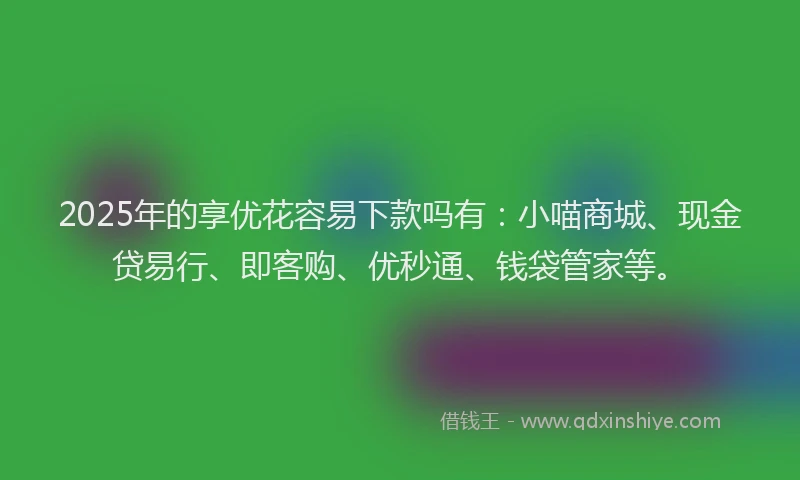 2025年的享优花容易下款吗有：小喵商城、现金贷易行、即客购、优秒通、钱袋管家等。