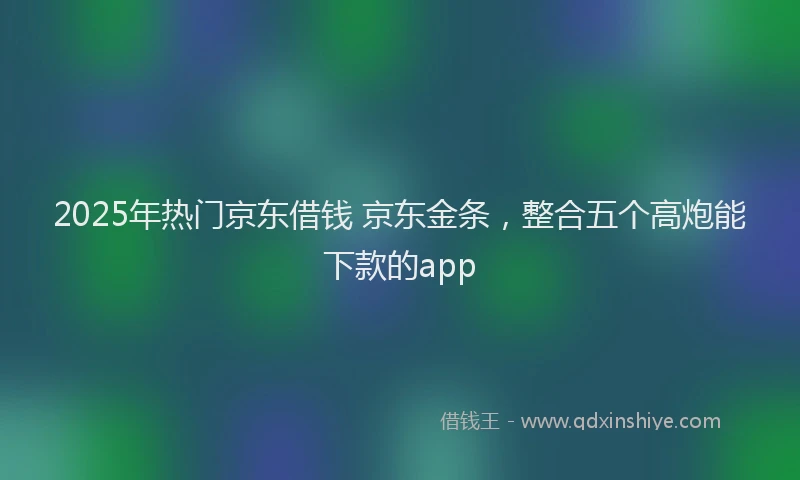 2025年热门京东借钱 京东金条，整合五个高炮能下款的app