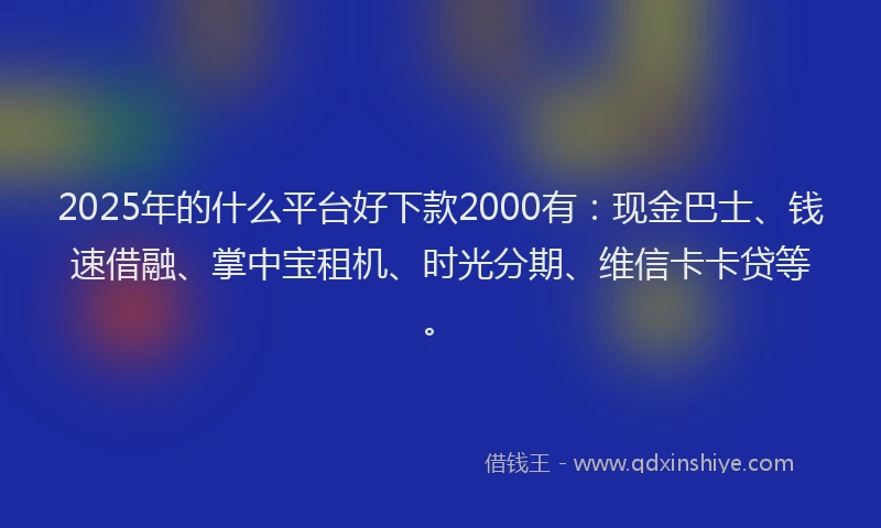 2025年的什么平台好下款2000有：现金巴士、钱速借融、掌中宝租机、时光分期、维信卡卡贷等。
