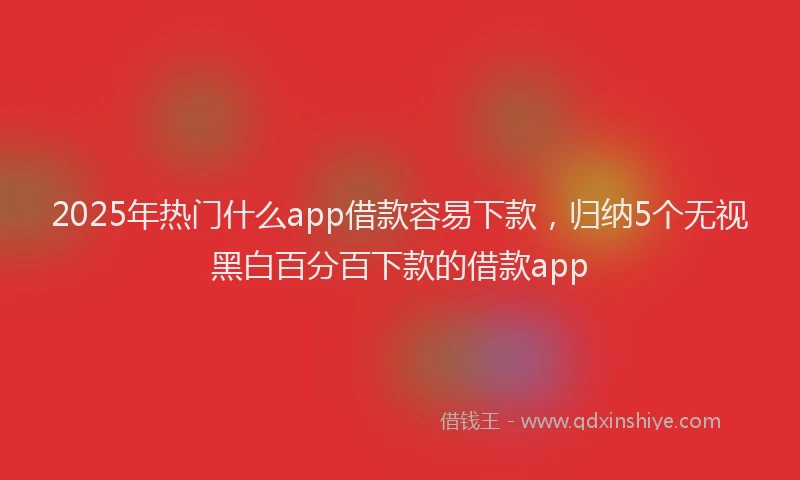 2025年热门什么app借款容易下款，归纳5个无视黑白百分百下款的借款app