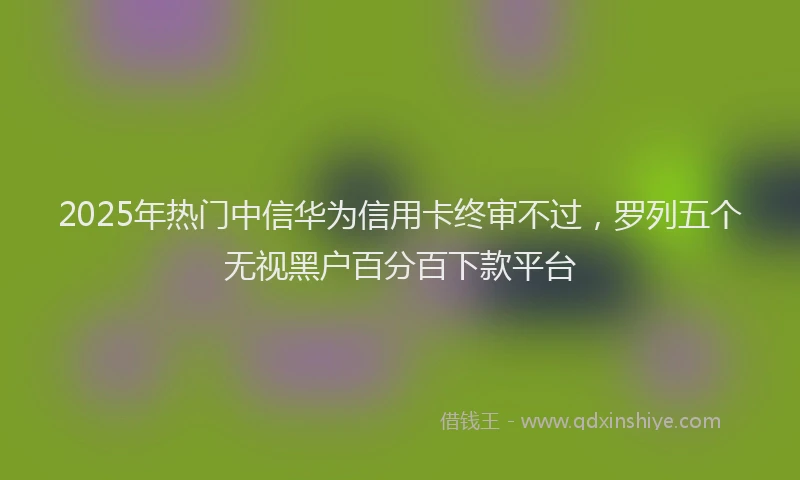 2025年热门中信华为信用卡终审不过，罗列五个无视黑户百分百下款平台