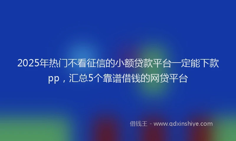 2025年热门不看征信的小额贷款平台一定能下款pp，汇总5个靠谱借钱的网贷平台