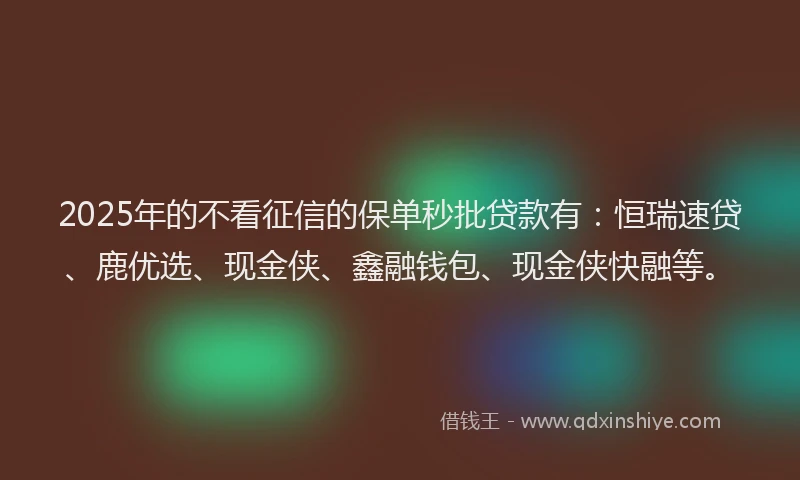 2025年的不看征信的保单秒批贷款有：恒瑞速贷、鹿优选、现金侠、鑫融钱包、现金侠快融等。