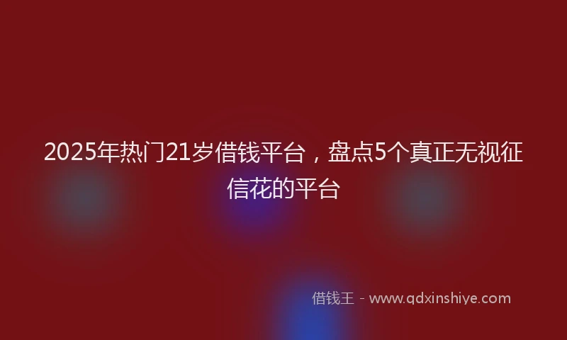 2025年热门21岁借钱平台，盘点5个真正无视征信花的平台