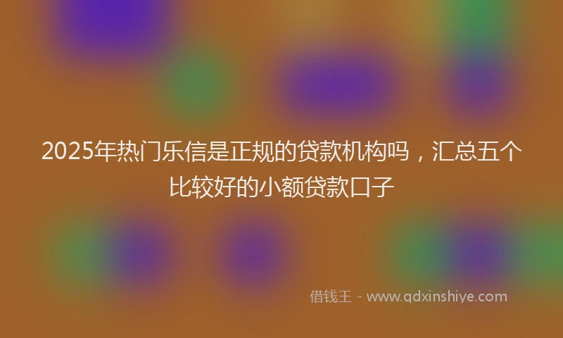 2025年热门乐信是正规的贷款机构吗，汇总五个比较好的小额贷款口子