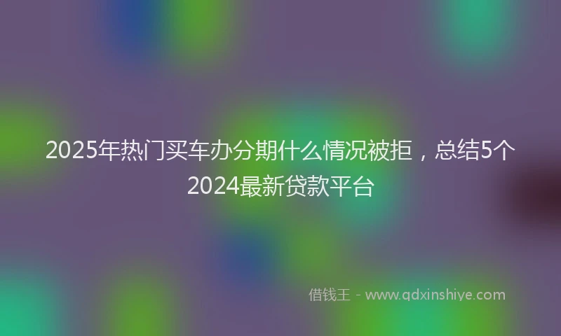 2025年热门买车办分期什么情况被拒，总结5个2024最新贷款平台