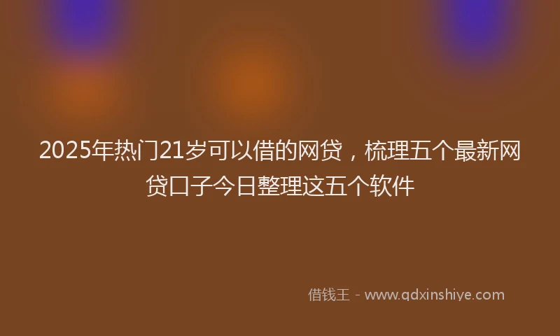 2025年热门21岁可以借的网贷，梳理五个最新网贷口子今日整理这五个软件