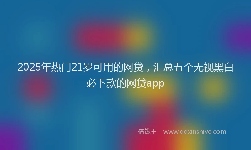 2025年热门21岁可用的网贷，汇总五个无视黑白必下款的网贷app