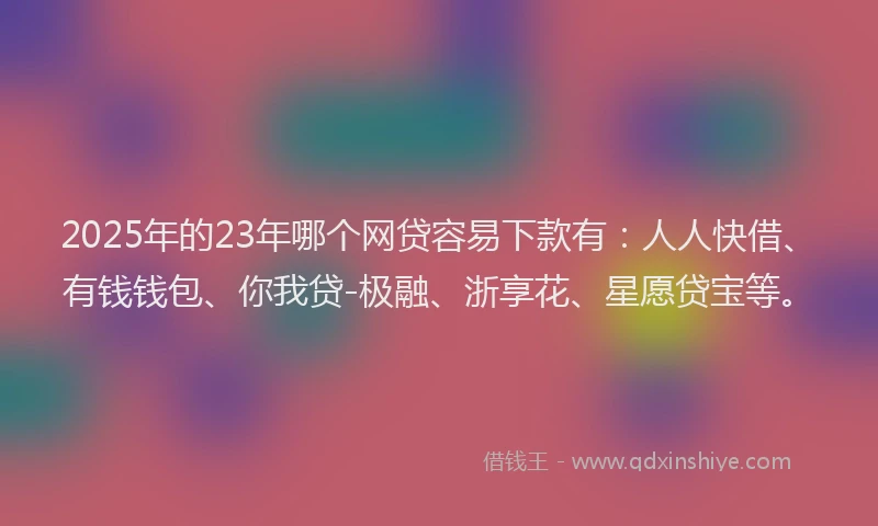 2025年的23年哪个网贷容易下款有：人人快借、有钱钱包、你我贷-极融、浙享花、星愿贷宝等。