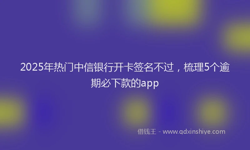 2025年热门中信银行开卡签名不过，梳理5个逾期必下款的app