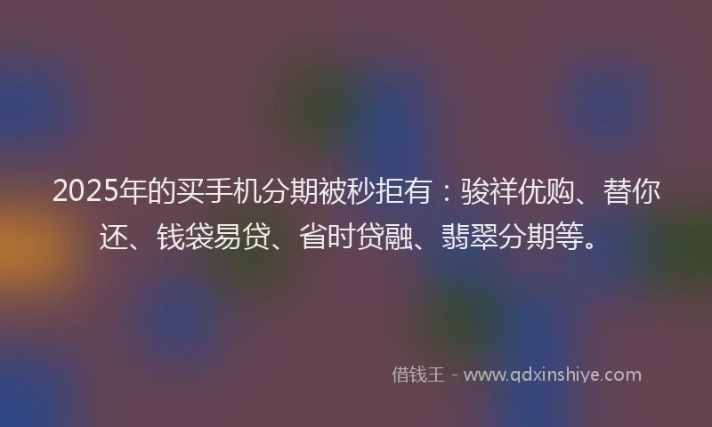 2025年的买手机分期被秒拒有：骏祥优购、替你还、钱袋易贷、省时贷融、翡翠分期等。