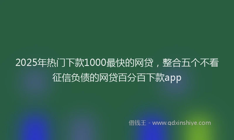 2025年热门下款1000最快的网贷，整合五个不看征信负债的网贷百分百下款app