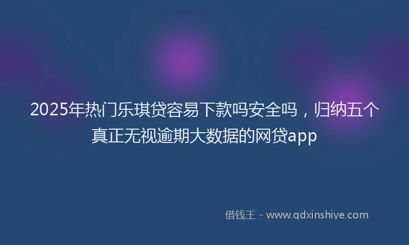 2025年热门乐琪贷容易下款吗安全吗，归纳五个真正无视逾期大数据的网贷app