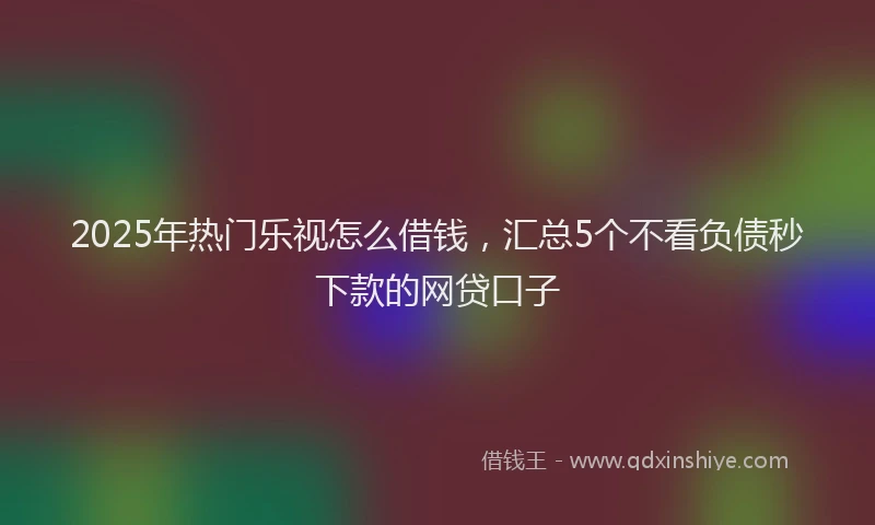 2025年热门乐视怎么借钱，汇总5个不看负债秒下款的网贷口子