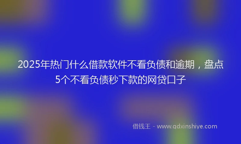 2025年热门什么借款软件不看负债和逾期，盘点5个不看负债秒下款的网贷口子