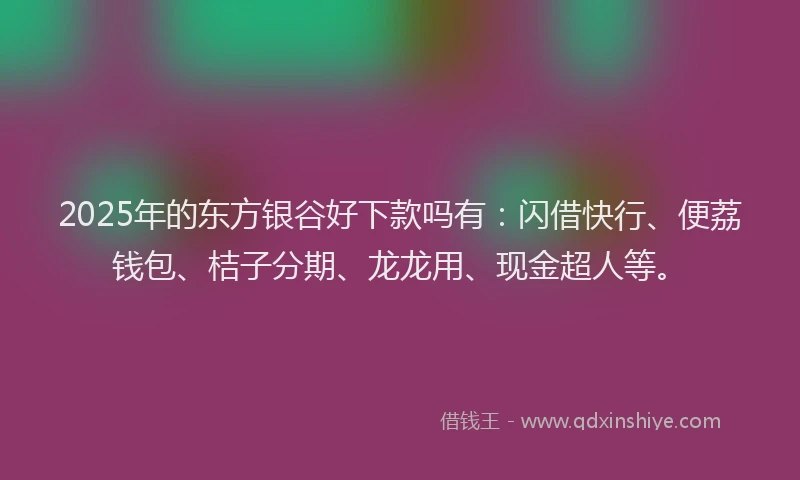 2025年的东方银谷好下款吗有：闪借快行、便荔钱包、桔子分期、龙龙用、现金超人等。